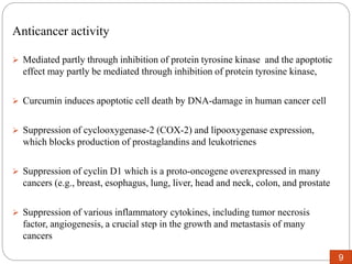 Anticancer activity
 Mediated partly through inhibition of protein tyrosine kinase and the apoptotic
effect may partly be mediated through inhibition of protein tyrosine kinase,
 Curcumin induces apoptotic cell death by DNA-damage in human cancer cell
 Suppression of cyclooxygenase-2 (COX-2) and lipooxygenase expression,
which blocks production of prostaglandins and leukotrienes
 Suppression of cyclin D1 which is a proto-oncogene overexpressed in many
cancers (e.g., breast, esophagus, lung, liver, head and neck, colon, and prostate
 Suppression of various inflammatory cytokines, including tumor necrosis
factor, angiogenesis, a crucial step in the growth and metastasis of many
cancers
9
 