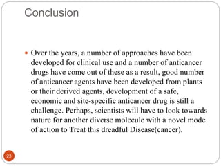 Conclusion
23
 Over the years, a number of approaches have been
developed for clinical use and a number of anticancer
drugs have come out of these as a result, good number
of anticancer agents have been developed from plants
or their derived agents, development of a safe,
economic and site-specific anticancer drug is still a
challenge. Perhaps, scientists will have to look towards
nature for another diverse molecule with a novel mode
of action to Treat this dreadful Disease(cancer).
 