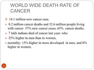 WORLD WIDE DEATH RATE OF
CANCER
4
 14.1 million new cancer case.
 8.2 million cancer deaths and 32.6 million people living
with cancer 57% new cancer cases, 65% cancer deaths .
 7 lakh indians died of cancer last year: who
 25% higher in men than in women,
 mortality: 15% higher in more developed in men, and 8%
higher in women.
 