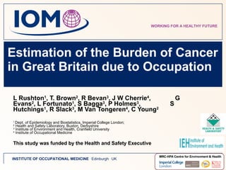 Estimation of the Burden of Cancer in Great Britain due to Occupation  L Rushton 1 , T. Brown 2 , R Bevan 3 , J W Cherrie 4 ,  G Evans 2 , L Fortunato 1 , S Bagga 3 , P Holmes 3 ,  S Hutchings 1 , R Slack 3 , M Van Tongeren 4 , C Young 2 1  Dept. of Epidemiology and Biostatistics, Imperial College London;  2  Health and Safety Laboratory, Buxton, Derbyshire 3  Institute of Environment and Health, Cranfield University 4  Institute of Occupational Medicine This study was funded by the Health and Safety Executive 
