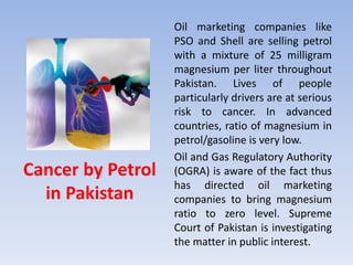 Cancer by Petrol
in Pakistan
Oil marketing companies like
PSO and Shell are selling petrol
with a mixture of 25 milligram
magnesium per liter throughout
Pakistan. Lives of people
particularly drivers are at serious
risk to cancer. In advanced
countries, ratio of magnesium in
petrol/gasoline is very low.
Oil and Gas Regulatory Authority
(OGRA) is aware of the fact thus
has directed oil marketing
companies to bring magnesium
ratio to zero level. Supreme
Court of Pakistan is investigating
the matter in public interest.
 
