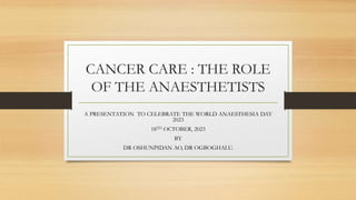 CANCER CARE : THE ROLE
OF THE ANAESTHETISTS
A PRESENTATION TO CELEBRATE THE WORLD ANAESTHESIA DAY
2023
18TH OCTOBER, 2023
BY
DR OSHUNPIDAN AO, DR OGBOGHALU.
 