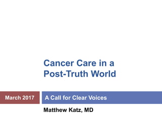 Cancer Care in a
Post-Truth World
A Call for Clear Voices
Matthew Katz, MD
March 2017
 
