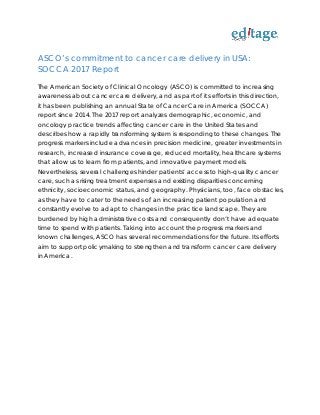 ASCO’s commitment to cancer care delivery in USA:
SOCCA 2017 Report
The American Society of Clinical Oncology (ASCO) is committed to increasing
awareness about cancer care delivery, and as part of its efforts in this direction,
it has been publishing an annual State of Cancer Care in America (SOCCA)
report since 2014. The 2017 report analyzes demographic, economic, and
oncology practice trends affecting cancer care in the United States and
describes how a rapidly transforming system is responding to these changes. The
progress markers include advances in precision medicine, greater investments in
research, increased insurance coverage, reduced mortality, healthcare systems
that allow us to learn from patients, and innovative payment models.
Nevertheless, several challenges hinder patients’ access to high-quality cancer
care, such as rising treatment expenses and existing disparities concerning
ethnicity, socioeconomic status, and geography. Physicians, too, face obstacles,
as they have to cater to the needs of an increasing patient population and
constantly evolve to adapt to changes in the practice landscape. They are
burdened by high administrative costs and consequently don’t have adequate
time to spend with patients. Taking into account the progress markers and
known challenges, ASCO has several recommendations for the future. Its efforts
aim to support policymaking to strengthen and transform cancer care delivery
in America.
 