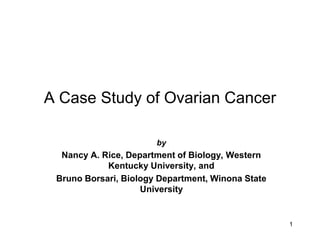 A Case Study of Ovarian Cancer

                       by
  Nancy A. Rice, Department of Biology, Western
            Kentucky University, and
 Bruno Borsari, Biology Department, Winona State
                    University


                                                   1
 