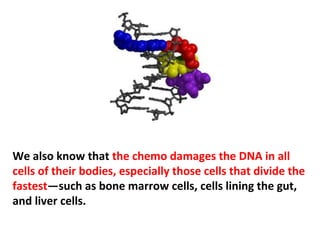 Chemo drugs are some of the most toxic substances ever
designed to go into a human body, their effects are very
serious, and are often the direct cause of death.
 