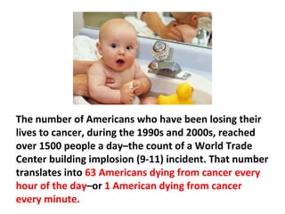 The numbers of Americans who died from cancer in
1975 was 430,002. By 1985, the number had surpassed
500,000 people per year and by 2000 had reached the
highest level at over 561,099.
 