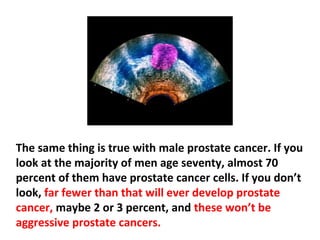 They are over-diagnosing both prostate and breast
cancers because they know if you look at a woman age
fifty, about 40 to 45 percent of them will have breast
cancer cells in their ducts. Most of them will never get
breast cancer, or at least it won’t spread.
 