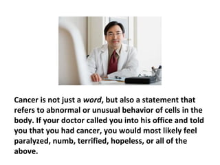 If you have been diagnosed with cancer, you may not
be able to change the diagnosis, but it is certainly in
your power to alter the destructive consequences that
the diagnosis may have on you. The way you see the
cancer and the steps you take following the diagnosis
are some of the most powerful determinants of your
 