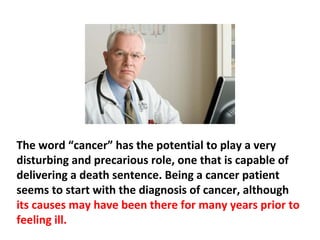 Cancer is not just a word, but also a statement that
refers to abnormal or unusual behavior of cells in the
body. If your doctor called you into his office and told
you that you had cancer, you would most likely feel
paralyzed, numb, terrified, hopeless, or all of the
above.
 