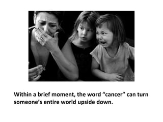 The word “cancer” has the potential to play a very
disturbing and precarious role, one that is capable of
delivering a death sentence. Being a cancer patient
seems to start with the diagnosis of cancer, although
its causes may have been there for many years prior to
feeling ill.
 