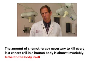 Curing cancer has little to do with getting rid of a group
of detectable cancer cells. Chemotherapy and radiation
are certainly capable of poisoning or burning many
cancer cells, but they also destroy healthy cells in the
bone marrow, GI tract, liver, kidneys, heart, lungs, etc.,
which often leads to permanent irreparable damage of
 
