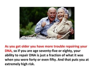 A lifetime accumulation of toxins stays in your body.
This accumulation of toxic residues cause DNA damage.
The older you get the more DNA damage you get, and
many of these toxins produce enormous numbers of
 