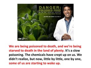 People do not know or understand the consequences
of toxicity, so they continue to eat poisoned food
loaded with chemicals, with no nutritional value,
which is like not eating at all. Yet the toxins are
creating disease with each breath or bite they take.
 
