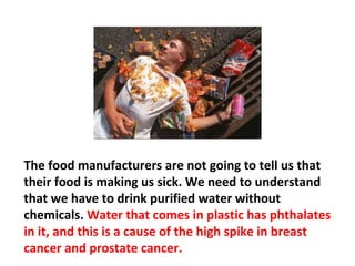 We’re being starved to death and poisoned, right here in
the land of plenty. It happened because of greed. It
begins with politics, and in order to change things, there
has to be campaign reform. Make the government
agencies aware of what causes cancer, so they can
change our food supply and our eating habits and stop
 