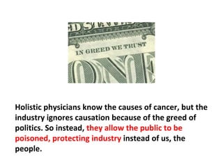 Toxicology on samples of women’s breast tissue
found that inside their tumors was arsenic, DDT, and
PCBs. This is what’s happening and we the people are
the losers. There is an entire cabal against finding out
the causation of cancer, because of the fear of not
getting funding for research.
 