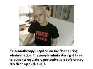 If Chemotherapy is spilled on you, it will burn
right through your skin. That is why the people
administering it where rubber gloves.
 