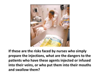 They are told never to eat, drink, smoke, or apply
cosmetics in the drug preparation area. They are
warned that merely handling the drugs poses
“significant risks” to health care workers, including
reproductive abnormalities, liver and chromosomal
 