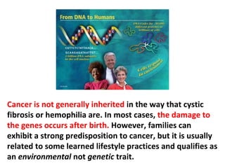 What makes 50% of the American population so prone
to developing cancer, when the other half has no risk
at all? Blaming the genes for that is but an excuse to
cover up ignorance of the real causes. Besides, any
good genetic researcher would tell you that such a
 