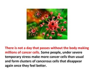 Cancer has become synonymous to extraordinary
suffering, pain and death. This is true despite the fact
that 90-95 percent of all cancers appear and disappear
out of their own accord.
 