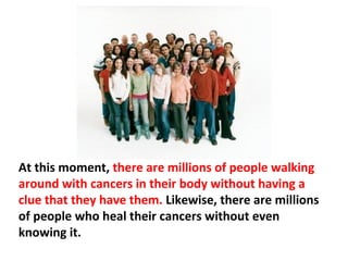 Secretions of the DNA’s anti-cancer drug, Interleukin II,
drop under physical and mental duress, and increase
again when relaxed and joyful. Thus, most cancers
vanish without any form of medical intervention and
without causing any real harm.
 