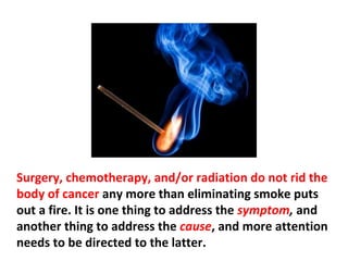 The malignant tumor mass that is commonly called
cancer is in reality a symptom (or indication) of cancer.
Cancer itself is the malfunctioning process that causes
tumor symptoms to appear. In other words, the
malignant tumor is not “the cancer.”
 