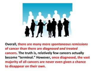 At this moment, there are millions of people walking
around with cancers in their body without having a
clue that they have them. Likewise, there are millions
of people who heal their cancers without even
knowing it.
 