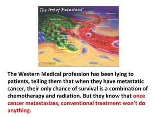 The problem with cancer patients is that, terrified by
the diagnosis, they submit their bodies to all these
cut/burn/poison procedures that, more likely than not,
lead them to the day of final sentencing, “We have to
tell you with our deepest regret there is nothing more
that can be done to help you.”
 