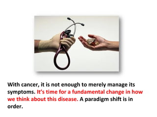 Surgery, chemotherapy, and/or radiation do not rid the
body of cancer any more than eliminating smoke puts
out a fire. It is one thing to address the symptom, and
another thing to address the cause, and more attention
needs to be directed to the latter.
 