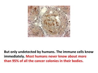 As a cancer grows, it interferes with the functioning of
the healthy tissue that surrounds it. As cancer grows
and causes pain, humans start looking for the cause of
the pain and may find a lump. But many cancers are not
painful for a very long time. That’s why so many
cancers go undetected for so long.
 