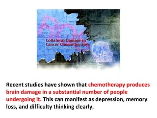 Chemotherapy kills white blood cells one cell at a time.
It is destruction of an already compromised immune
system, one White Blood Cell at a time. Over 60% of
Cancer patients, who take Chemotherapy, die from
opportunistic illnesses like pneumonia, the common
cold, etc. instead of the Cancer itself.
 
