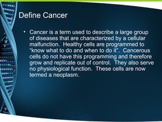 Define Cancer
• Cancer is a term used to describe a large group
of diseases that are characterized by a cellular
malfunction. Healthy cells are programmed to
“know what to do and when to do it”. Cancerous
cells do not have this programming and therefore
grow and replicate out of control. They also serve
no physiological function. These cells are now
termed a neoplasm.
 