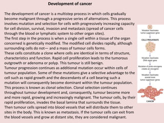 Development of cancer
The development of cancer is a multistep process in which cells gradually
become malignant through a progressive series of alternations. This process
involves mutation and selection for cells with progressively increasing capacity
for cell division, survival, invasion and metastasis (spread of cancer cells
through the blood or lymphatic system to other organ sites).
The first step in the process is when a single cell within a tissue of the organ
concerned is genetically modified. The modified cell divides rapidly, although
surrounding cells do not— and a mass of tumour cells forms.
These cells constitute a clone where cells are identical in terms of structure,
characteristics and function. Rapid cell proliferation leads to the tumorous
outgrowth or adenoma or polyp. This tumour is still benign.
Tumour progression continues as additional mutation occur within cells of
tumour population. Some of these mutations give a selective advantage to the
cell such as rapid growth and the descendants of a cell bearing such a
mutation will consequently become dominant within the tumour population.
This process is known as clonal selection. Clonal selection continues
throughout tumour development and, consequently, tumour become more
and more rapid, growing and increasingly malignant. The tumour cells, by their
rapid proliferation, invades the basal lamina that surrounds the tissue.
Then tumour cells spread into blood vessels that will distribute them to other
sites in the body. This is known as metastasis. If the tumour cells can exit from
the blood vessels and grow at distant site, they are considered malignant.
 