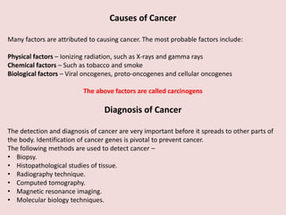 Causes of Cancer
Many factors are attributed to causing cancer. The most probable factors include:
Physical factors – Ionizing radiation, such as X-rays and gamma rays
Chemical factors – Such as tobacco and smoke
Biological factors – Viral oncogenes, proto-oncogenes and cellular oncogenes
The above factors are called carcinogens
Diagnosis of Cancer
The detection and diagnosis of cancer are very important before it spreads to other parts of
the body. Identification of cancer genes is pivotal to prevent cancer.
The following methods are used to detect cancer –
• Biopsy.
• Histopathological studies of tissue.
• Radiography technique.
• Computed tomography.
• Magnetic resonance imaging.
• Molecular biology techniques.
 