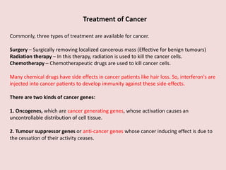 Treatment of Cancer
Commonly, three types of treatment are available for cancer.
Surgery – Surgically removing localized cancerous mass (Effective for benign tumours)
Radiation therapy – In this therapy, radiation is used to kill the cancer cells.
Chemotherapy – Chemotherapeutic drugs are used to kill cancer cells.
Many chemical drugs have side effects in cancer patients like hair loss. So, interferon's are
injected into cancer patients to develop immunity against these side-effects.
There are two kinds of cancer genes:
1. Oncogenes, which are cancer generating genes, whose activation causes an
uncontrollable distribution of cell tissue.
2. Tumour suppressor genes or anti-cancer genes whose cancer inducing effect is due to
the cessation of their activity ceases.
 