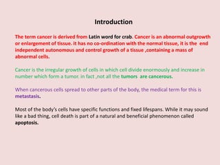Introduction
The term cancer is derived from Latin word for crab. Cancer is an abnormal outgrowth
or enlargement of tissue. it has no co-ordination with the normal tissue, it is the end
independent autonomous and control growth of a tissue ,containing a mass of
abnormal cells.
Cancer is the irregular growth of cells in which cell divide enormously and increase in
number which form a tumor. in fact ,not all the tumors are cancerous.
When cancerous cells spread to other parts of the body, the medical term for this is
metastasis.
Most of the body’s cells have specific functions and fixed lifespans. While it may sound
like a bad thing, cell death is part of a natural and beneficial phenomenon called
apoptosis.
 