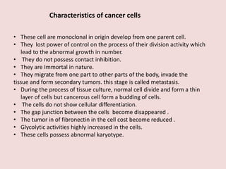 Characteristics of cancer cells
• These cell are monoclonal in origin develop from one parent cell.
• They lost power of control on the process of their division activity which
lead to the abnormal growth in number.
• They do not possess contact inhibition.
• They are Immortal in nature.
• They migrate from one part to other parts of the body, invade the
tissue and form secondary tumors. this stage is called metastasis.
• During the process of tissue culture, normal cell divide and form a thin
layer of cells but cancerous cell form a budding of cells.
• The cells do not show cellular differentiation.
• The gap junction between the cells become disappeared .
• The tumor in of fibronectin in the cell cost become reduced .
• Glycolytic activities highly increased in the cells.
• These cells possess abnormal karyotype.
 