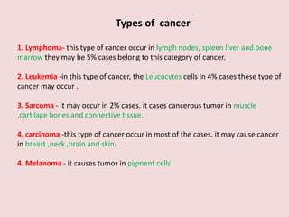 Types of cancer
1. Lymphoma- this type of cancer occur in lymph nodes, spleen liver and bone
marrow they may be 5% cases belong to this category of cancer.
2. Leukemia -in this type of cancer, the Leucocytes cells in 4% cases these type of
cancer may occur .
3. Sarcoma - it may occur in 2% cases. it cases cancerous tumor in muscle
,cartilage bones and connective tissue.
4. carcinoma -this type of cancer occur in most of the cases. it may cause cancer
in breast ,neck ,brain and skin.
4. Melanoma - it causes tumor in pigment cells.
 