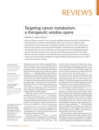 REVIEWS
                                      Targeting cancer metabolism:
                                      a therapeutic window opens
                                      Matthew G. Vander Heiden*‡
                                      Abstract | Genetic events in cancer activate signalling pathways that alter cell metabolism.
                                      Clinical evidence has linked cell metabolism with cancer outcomes. Together, these
                                      observations have raised interest in targeting metabolic enzymes for cancer therapy, but
                                      they have also raised concerns that these therapies would have unacceptable effects on
                                      normal cells. However, some of the first cancer therapies that were developed target the
                                      specific metabolic needs of cancer cells and remain effective agents in the clinic today.
                                      Research into how changes in cell metabolism promote tumour growth has accelerated in
                                      recent years. This has refocused efforts to target metabolic dependencies of cancer cells as
                                      a selective anticancer strategy.

Therapeutic window
                                     Proliferating cancer cells exhibit considerably different            variable secretion of lactate are all observed in cancers,
A term describing the ability        metabolic requirements to most normal differentiated                 even among tumours arising from the same tissue6–9. Why
of a drug to treat a disease         cells1. For example, in order to support their high rates of         some cancers exhibit increased labelling with these tracers
effectively without causing          proliferation, cancer cells consume additional nutrients             is not understood; however, these findings suggest that
unacceptable toxicity.
                                     and divert those nutrients into macromolecular synthesis             tumours exhibit heterogeneous metabolic alterations
Aerobic glycolysis                   pathways (FIG. 1a). Metabolic pathways must therefore be             that extend beyond the Warburg effect (FIG.  1b) .
The metabolism of glucose to         rewired in such a way that balances biosynthetic processes           Nevertheless, all cancer cells must ultimately direct avail­
lactate in the presence of           with sufficient ATP production to support cell growth and            able nutrients into the synthesis of new biomass while
oxygen. This is sometimes
                                     survival. As all cancer cells are dependent on this change           maintaining adequate levels of ATP for cell survival.
also referred to as the
‘Warburg effect’.
                                     in metabolism, these altered pathways represent attractive           Therefore, it is likely that these phenotypic differences are
                                     therapeutic targets2,3. However, because normal prolifer­            manifestations of various metabolic solutions that enable
18
  F-fluorodeoxyglucose               ating cells have the same metabolic requirements as cancer           the proliferation of cancer cells in individual tumours.
positron emission                    cells, finding a therapeutic window between proliferating                At least some of the metabolic heterogeneity that is
tomography
(FDG–PET). A medical imaging
                                     cancer cells and proliferating normal cells remains a                observed in tumours is influenced by the tumour micro-
test that is used in the clinic to   major challenge in the development of successful cancer              environment5. Abnormal tumour vasculature can result in
visualize tissues with increased     therapies targeting metabolic pathways.                              gradients of nutrients, oxygen and pH. Glucose, amino
glucose uptake, including                 Unlike their normal counterparts, many cancer cells             acids and lipids provide the substrates to supply metabolic
tumours.
                                     metabolize glucose by aerobic glycolysis1,4,5. This phenom­          pathways, and therefore metabolism is altered depending
                                     enon, known as the Warburg effect, is characterized by               on the cellular availability of these nutrients. In addition,
                                     increased glycolysis and lactate production regardless               the signalling mechanisms of cells are linked to growth
                                     of oxygen availability. Aerobic glycolysis is often accom­           control pathways that sense conditions such as amino
                                     panied by increased glucose uptake, and this phenom­                 acid availability and oxygen levels; these signalling mecha­
*Koch Institute for Integrative      enon may be visualized in tumours of patients using                  nisms also influence metabolism5,10–12. Genetic alterations
Cancer Research and                  18
                                        F-deoxyglucose positron emission tomography (FDG–PET)             that are associated with cancer often occur in these same
Department of Biology,
                                     imaging. FDG–PET is used clinically as a staging tool for            signalling pathways, which suggests that both environ­
Massachusetts Institute
of Technology, Cambridge,            diverse types of cancers, and experimental PET tracers               mental and genetic factors influence the metabolic het­
Massachusetts 02139, USA.            can distinguish cancer cells from normal cells based on              erogeneity that is present across tumours5.
‡
 Dana-Farber Cancer                  other aspects of cancer metabolism6.                                     Despite having an in­depth understanding of meta­
Institute, Boston,                        Differential uptake of 11C­choline, 11C­acetate,                bolic regulation, which has been built on almost a century
Massachusetts 02115, USA.
Correspondence to M.G.V.H. 
                                     11
                                       C­methionine and 18F­labelled amino acid analogues has             of biochemistry research, our knowledge of how pathways
e-mail: mvh@mit.edu                  been demonstrated in some human cancers6,7. Variable                 are regulated to facilitate cell proliferation is incomplete13.
doi:10.1038/nrd3504                  uptake of these molecules — as well as FDG — and                     Success in targeting cancer metabolism will emerge from


NATURE REVIEWS | DRUG DISCOVERY                                                                                                 VOLUME 10 | SEPTEMBER 2011 | 671

                                                           © 2011 Macmillan Publishers Limited. All rights reserved
 