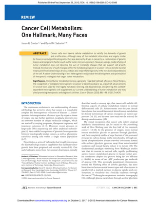 OCTOBER 2012CANCER DISCOVERY | 881
Cancer Cell Metabolism:
One Hallmark, Many Faces
Jason R. Cantor1,2
and David M. Sabatini1–4
REVIEW
Authors’ Afﬁliations: 1
Whitehead Institute for Biomedical Research, Nine
Cambridge Center; 2
Broad Institute of Harvard and Massachusetts Insti-
tute of Technology; 3
Koch Institute for Integrative Cancer Research; and
4
Howard Hughes Medical Institute and Department of Biology, Massachu-
setts Institute of Technology, Cambridge, Massachusetts
Corresponding Author: David M. Sabatini, Whitehead Institute for Biomedi-
cal Research, Nine Cambridge Center, Cambridge, MA 02142. Phone: 617-
258-6407; Fax: 617-452-3566; E-mail: sabatini@wi.mit.edu
doi: 10.1158/2159-8290.CD-12-0345
©2012 American Association for Cancer Research.
INTRODUCTION
The continuous evolution in our understanding of cancer
cell biology has served to show that cancer is a remarkably
complex and heterogeneous collection of diseases (1). Subse-
quent to the categorization of cancer types by organ or tissue
of origin, one can further partition neoplastic diversity into
an immense number of unique molecular subtypes, which
are marked by varying prognoses, therapeutic regimens, and
treatment outcomes (2, 3). Moreover, recent advances in
large-scale DNA sequencing and other analytical technolo-
gies (4) have enabled recognition of genomic heterogeneities
between histologically similar tumors, as well as phenotypic
variability among cells within a single tumor population
(5–7).
Nevertheless, a series of hallmarks that broadly encompass
the distinct biologic traits or capabilities that facilitate tumor
growth have been proposed and recently revisited (8). One
such hallmark stems from the seminal observation, initially
described nearly a century ago, that cancer cells exhibit dif-
ferential aspects of cellular metabolism relative to normal
differentiated cells (9). Advancements over the past decade
have shown that several features of altered tumor metabolism
lie directly downstream of various oncogenes or tumor sup-
pressors (10, 11), and in some cases may even be selected for
during transformation (12).
The initial recognition that cancer cells exhibit atypical
metabolic characteristics can be traced to the pioneering
work of Otto Warburg over the ﬁrst half of the twentieth
century (13–15). In the presence of oxygen, most normal
tissues metabolize glucose to pyruvate through glycolysis,
and then completely oxidize a large fraction of the generated
pyruvate to carbon dioxide in the mitochondria through oxi-
dative phosphorylation. Under anaerobic conditions, normal
cells redirect glycolytic pyruvate away from mitochondrial
oxidation and instead largely reduce it to lactate (10). The
fundamental paradigm stemming from Warburg’s studies
was that in contrast to normal cells, rapidly proliferating
ascites tumors metabolized glucose to lactate under aero-
bic conditions despite this process being far less efﬁcient
(∼18-fold) in terms of net ATP production per molecule
of glucose (10). This seemingly paradoxical phenomenon,
termed the Warburg effect or aerobic glycolysis, has since
been observed across several tumor types and often occurs in
parallel with a marked increase in glucose uptake and con-
sumption, as visualized—and clinically exploited—through
the use of 18
F-deoxyglucose-positron emission tomography
(16). Although glucose catabolism through aerobic glycolysis
ABSTRACT Cancer cells must rewire cellular metabolism to satisfy the demands of growth
and proliferation. Although many of the metabolic alterations are largely similar
to those in normal proliferating cells, they are aberrantly driven in cancer by a combination of genetic
lesions and nongenetic factors such as the tumor microenvironment. However, a single model of altered
tumor metabolism does not describe the sum of metabolic changes that can support cell growth.
Instead, the diversity of such changes within the metabolic program of a cancer cell can dictate by what
means proliferative rewiring is driven, and can also impart heterogeneity in the metabolic dependencies
of the cell. A better understanding of this heterogeneity may enable the development and optimization
of therapeutic strategies that target tumor metabolism.
Signiﬁcance: Altered tumor metabolism is now a generally regarded hallmark of cancer. Nevertheless,
the recognition of metabolic heterogeneity in cancer is becoming clearer as a result of advancements
in several tools used to interrogate metabolic rewiring and dependencies. Deciphering this context-
dependent heterogeneity will supplement our current understanding of tumor metabolism and may
yield promising therapeutic and diagnostic utilities. Cancer Discov; 2(10); 881–98. ©2012 AACR.
on October 2, 2017. © 2012 American Association for Cancer Research.
cancerdiscovery.aacrjournals.org
Downloaded from
Published OnlineFirst September 25, 2012; DOI: 10.1158/2159-8290.CD-12-0345
 