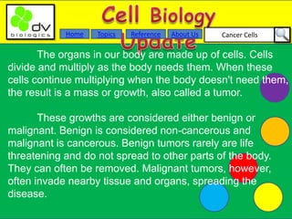 Cancer CellsAbout UsTopicsHome Reference
The organs in our body are made up of cells. Cells
divide and multiply as the body needs them. When these
cells continue multiplying when the body doesn't need them,
the result is a mass or growth, also called a tumor.
These growths are considered either benign or
malignant. Benign is considered non-cancerous and
malignant is cancerous. Benign tumors rarely are life
threatening and do not spread to other parts of the body.
They can often be removed. Malignant tumors, however,
often invade nearby tissue and organs, spreading the
disease.
 
