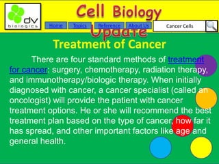 Cancer CellsAbout UsTopicsHome Reference
Treatment of Cancer
There are four standard methods of treatment
for cancer: surgery, chemotherapy, radiation therapy,
and immunotherapy/biologic therapy. When initially
diagnosed with cancer, a cancer specialist (called an
oncologist) will provide the patient with cancer
treatment options. He or she will recommend the best
treatment plan based on the type of cancer, how far it
has spread, and other important factors like age and
general health.
 