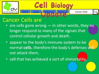 Cancer CellsAbout UsTopicsHome Reference
Cancer Cells are
• are cells gone wrong — in other words, they no
longer respond to many of the signals that
control cellular growth and death.
• appear to the body’s immune system to be
normal cells, therefore the body’s defenses will
not attack them.
• cell that has achieved a sort of immortality.
 