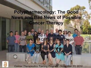 Polypharmacology: The Good
News and Bad News of Possible
Cancer Therapy
Philip E. Bourne
University of California San Diego
pbourne@ucsd.edu
http://www.sdsc.edu/pb
Cancer Therapeutics Training Program - November 23, 2010
 