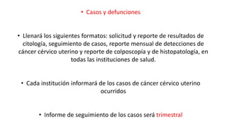 • Casos y defunciones
• Llenará los siguientes formatos: solicitud y reporte de resultados de
citología, seguimiento de casos, reporte mensual de detecciones de
cáncer cérvico uterino y reporte de colposcopía y de histopatología, en
todas las instituciones de salud.
• Cada institución informará de los casos de cáncer cérvico uterino
ocurridos
• Informe de seguimiento de los casos será trimestral
 