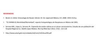 REFERENCIAS:
• Berek J.S. Editor. Ginecología de Novak. Edición 14. Ed. Lippincott México, D.F, 2008. 1459-1514 p.
• “CC-RHNM-01 Morbilidad/Mortalidad”, reporte histopatológico de Neoplasias en México del 2001.
• Serrano MA., López JL, Serrano JR.: Expresión de ácidos siálicos en el cáncer cervicouterino. Estudio de una población del
Hospital Regional Lic. Adolfo López Mateos. Rev Esp Med Quir 2012; 17(2) : 115-118
• http://www.salud.gob.mx/unidades/cdi/nom/m014ssa294.pdf
 