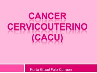 CANCER CERVICOUTERINO (CaCU) Kenia Gissel Félix Carreon 