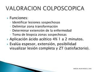    Funciones:
    ◦   Identificar lesiones sospechosas
    ◦   Delimitar zona transformación
    ◦   Determinar extensión de la enfermedad
    ◦   Toma de biopsia zonas sospechosas
   Aplicación ácido acético 4% 1 a 2 minutos.
   Evalúa espesor, extensión, posibilidad
    visualizar lesión completa y ZT (satisfactorio).




                                                MANUAL INCAN MEXICO, 2000
 