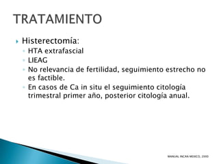    Histerectomía:
    ◦ HTA extrafascial
    ◦ LIEAG
    ◦ No relevancia de fertilidad, seguimiento estrecho no
      es factible.
    ◦ En casos de Ca in situ el seguimiento citología
      trimestral primer año, posterior citología anual.




                                              MANUAL INCAN MEXICO, 2000
 
