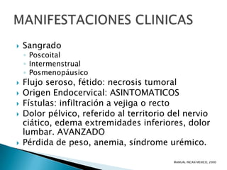    Sangrado
    ◦ Poscoital
    ◦ Intermenstrual
    ◦ Posmenopáusico
   Flujo seroso, fétido: necrosis tumoral
   Origen Endocervical: ASINTOMATICOS
   Fístulas: infiltración a vejiga o recto
   Dolor pélvico, referido al territorio del nervio
    ciático, edema extremidades inferiores, dolor
    lumbar. AVANZADO
   Pérdida de peso, anemia, síndrome urémico.

                                          MANUAL INCAN MEXICO, 2000
 